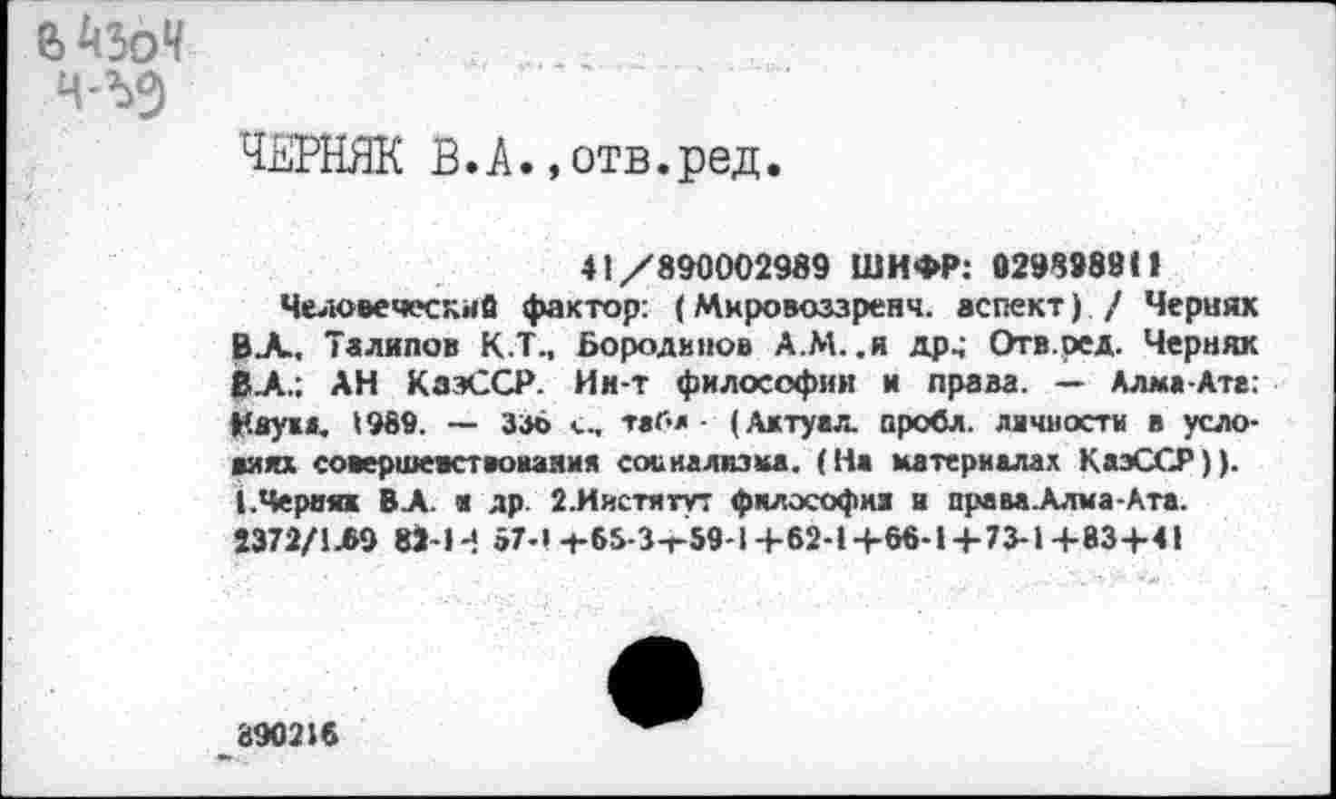 ﻿Ч-ЪО)
ЧЕРНЯК В.А.,отв.ред
41/890002989 ШИФР: 0298988(1
Человеческие фактор: (Мировоззренч. аспект) / Чернях ВЛ, Талипов К.Т., Бородиной А.М..Я др^ Отв.ред. Черняк ВЛ.: АН КаэССР. Ии-т философии и права. — Алма-Ате: Науж», 1989. — 336 <... табл - (Ажтуал. проба, личности в условиях совершенствования социализма. (На материалах КаэССР)). (.Черняк ВЛ. н др. 2.Иистятут философия и праваЛлма-Ата. 2372/1Л9 82-П 67-1-гб5-3-г59-1+62-1+66-1+73-1+83+41
89021«